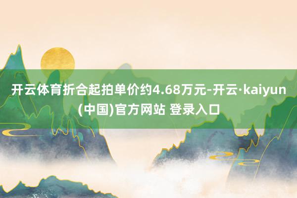 开云体育折合起拍单价约4.68万元-开云·kaiyun(中国)官方网站 登录入口