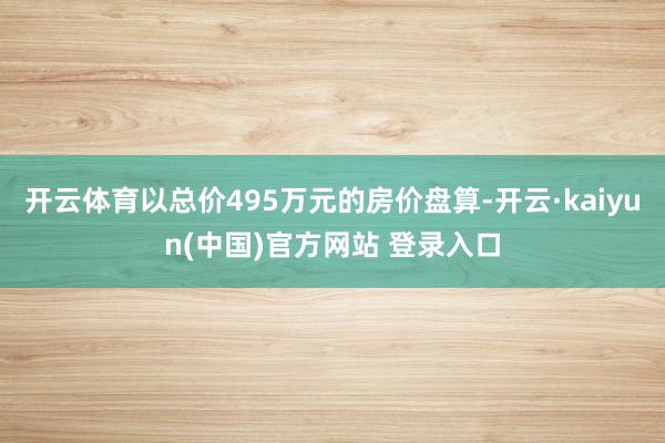 开云体育以总价495万元的房价盘算-开云·kaiyun(中国)官方网站 登录入口