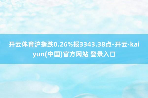 开云体育沪指跌0.26%报3343.38点-开云·kaiyun(中国)官方网站 登录入口