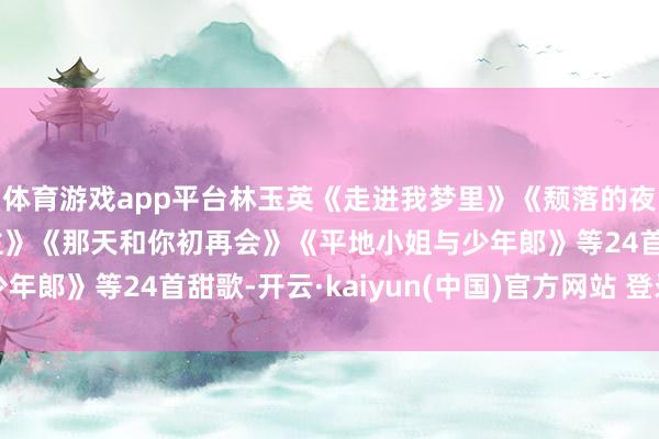 体育游戏app平台林玉英《走进我梦里》《颓落的夜晚》《那里寻爱东谈主》《那天和你初再会》《平地小姐与少年郞》等24首甜歌-开云·kaiyun(中国)官方网站 登录入口