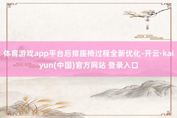 体育游戏app平台后排座椅过程全新优化-开云·kaiyun(中国)官方网站 登录入口