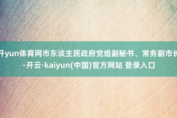开yun体育网市东谈主民政府党组副秘书、常务副市长-开云·kaiyun(中国)官方网站 登录入口