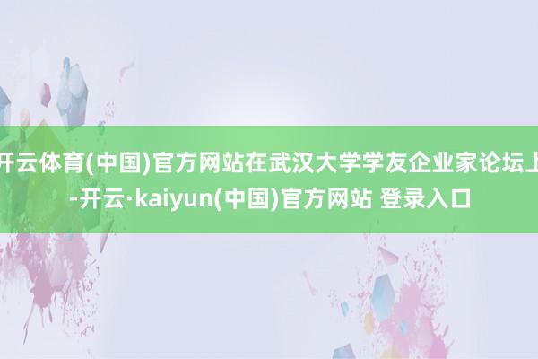 开云体育(中国)官方网站在武汉大学学友企业家论坛上-开云·kaiyun(中国)官方网站 登录入口