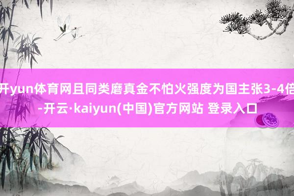 开yun体育网且同类磨真金不怕火强度为国主张3-4倍-开云·kaiyun(中国)官方网站 登录入口