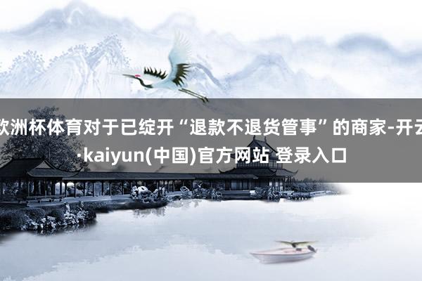欧洲杯体育对于已绽开“退款不退货管事”的商家-开云·kaiyun(中国)官方网站 登录入口