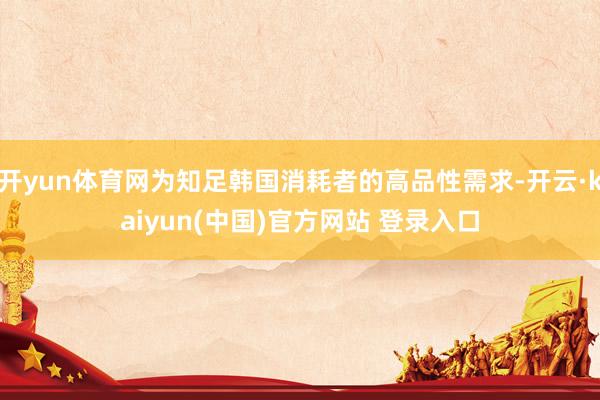 开yun体育网为知足韩国消耗者的高品性需求-开云·kaiyun(中国)官方网站 登录入口