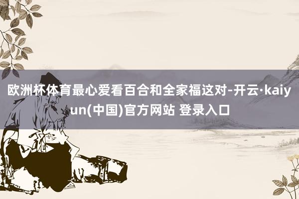 欧洲杯体育最心爱看百合和全家福这对-开云·kaiyun(中国)官方网站 登录入口