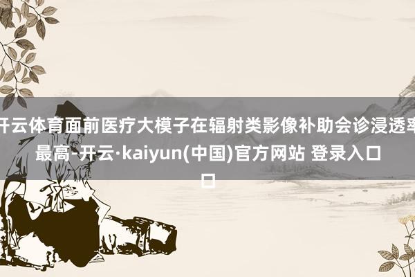 开云体育面前医疗大模子在辐射类影像补助会诊浸透率最高-开云·kaiyun(中国)官方网站 登录入口