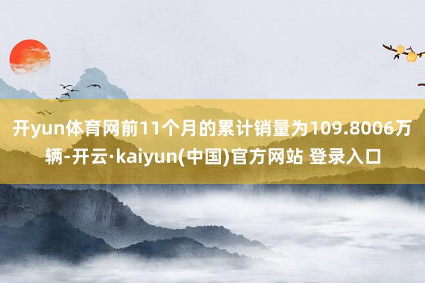 开yun体育网前11个月的累计销量为109.8006万辆-开云·kaiyun(中国)官方网站 登录入口