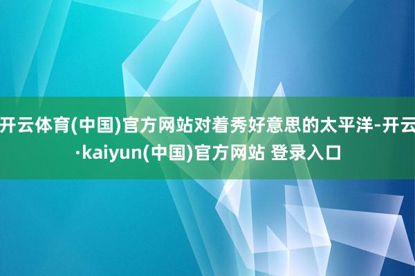 开云体育(中国)官方网站对着秀好意思的太平洋-开云·kaiyun(中国)官方网站 登录入口