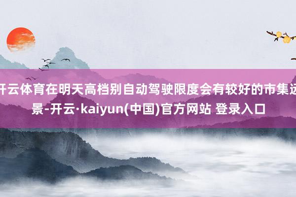 开云体育在明天高档别自动驾驶限度会有较好的市集远景-开云·kaiyun(中国)官方网站 登录入口