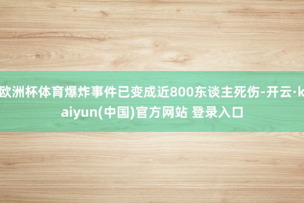 欧洲杯体育爆炸事件已变成近800东谈主死伤-开云·kaiyun(中国)官方网站 登录入口