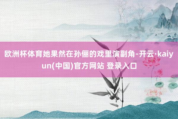 欧洲杯体育她果然在孙俪的戏里演副角-开云·kaiyun(中国)官方网站 登录入口