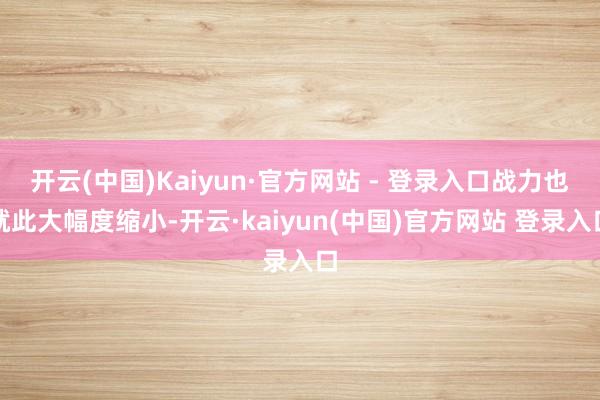 开云(中国)Kaiyun·官方网站 - 登录入口战力也就此大幅度缩小-开云·kaiyun(中国)官方网站 登录入口