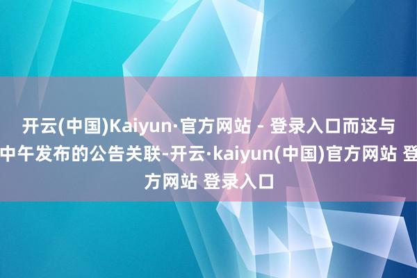 开云(中国)Kaiyun·官方网站 - 登录入口而这与公司在中午发布的公告关联-开云·kaiyun(中国)官方网站 登录入口