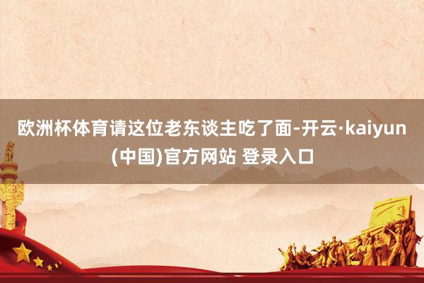 欧洲杯体育请这位老东谈主吃了面-开云·kaiyun(中国)官方网站 登录入口