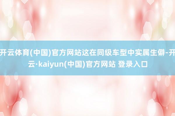开云体育(中国)官方网站这在同级车型中实属生僻-开云·kaiyun(中国)官方网站 登录入口