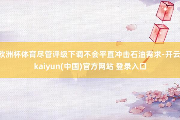 欧洲杯体育尽管评级下调不会平直冲击石油需求-开云·kaiyun(中国)官方网站 登录入口