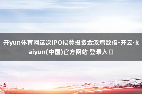 开yun体育网这次IPO拟募投资金激增数倍-开云·kaiyun(中国)官方网站 登录入口
