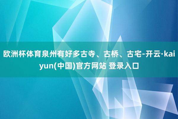 欧洲杯体育泉州有好多古寺、古桥、古宅-开云·kaiyun(中国)官方网站 登录入口