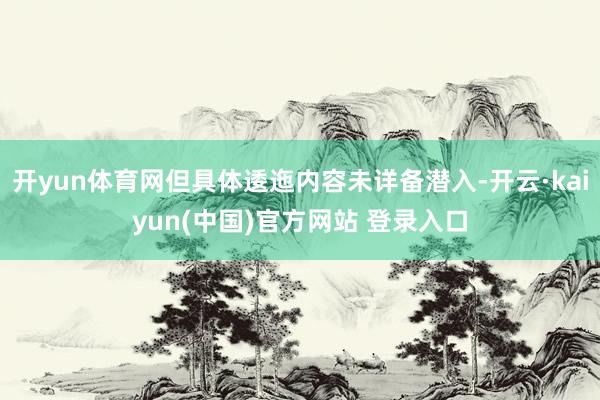 开yun体育网但具体逶迤内容未详备潜入-开云·kaiyun(中国)官方网站 登录入口