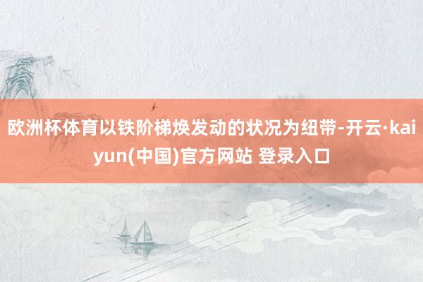 欧洲杯体育以铁阶梯焕发动的状况为纽带-开云·kaiyun(中国)官方网站 登录入口
