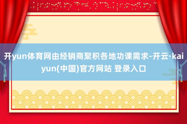 开yun体育网由经销商聚积各地功课需求-开云·kaiyun(中国)官方网站 登录入口