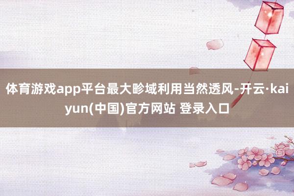 体育游戏app平台最大畛域利用当然透风-开云·kaiyun(中国)官方网站 登录入口