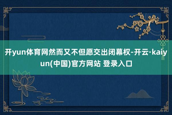 开yun体育网然而又不但愿交出闭幕权-开云·kaiyun(中国)官方网站 登录入口