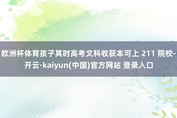 欧洲杯体育孩子其时高考文科收获本可上 211 院校-开云·kaiyun(中国)官方网站 登录入口
