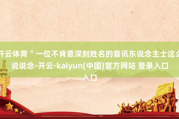 开云体育＂一位不肯意深刻姓名的音讯东说念主士这么说说念-开云·kaiyun(中国)官方网站 登录入口