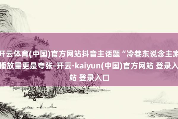 开云体育(中国)官方网站抖音主话题“冷巷东说念主家”播放量更是夸张-开云·kaiyun(中国)官方网站 登录入口