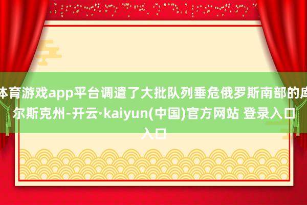 体育游戏app平台调遣了大批队列垂危俄罗斯南部的库尔斯克州-开云·kaiyun(中国)官方网站 登录入口