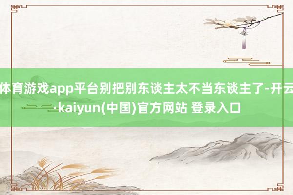 体育游戏app平台别把别东谈主太不当东谈主了-开云·kaiyun(中国)官方网站 登录入口