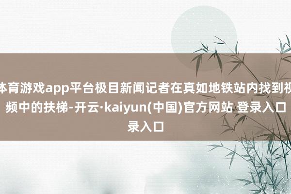 体育游戏app平台极目新闻记者在真如地铁站内找到视频中的扶梯-开云·kaiyun(中国)官方网站 登录入口