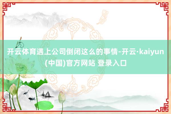 开云体育遇上公司倒闭这么的事情-开云·kaiyun(中国)官方网站 登录入口