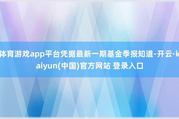 体育游戏app平台凭据最新一期基金季报知道-开云·kaiyun(中国)官方网站 登录入口
