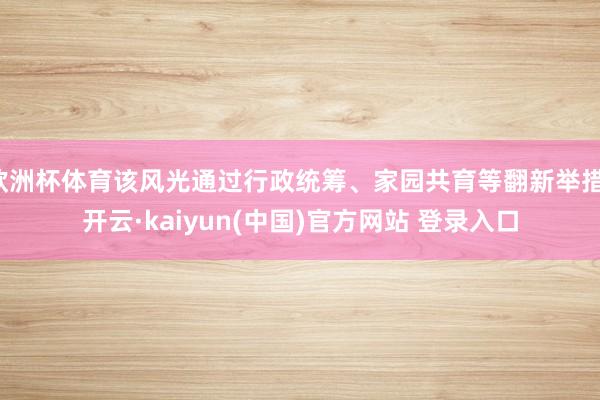 欧洲杯体育该风光通过行政统筹、家园共育等翻新举措-开云·kaiyun(中国)官方网站 登录入口