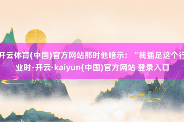 开云体育(中国)官方网站那时他暗示：“我插足这个行业时-开云·kaiyun(中国)官方网站 登录入口
