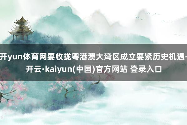 开yun体育网要收拢粤港澳大湾区成立要紧历史机遇-开云·kaiyun(中国)官方网站 登录入口