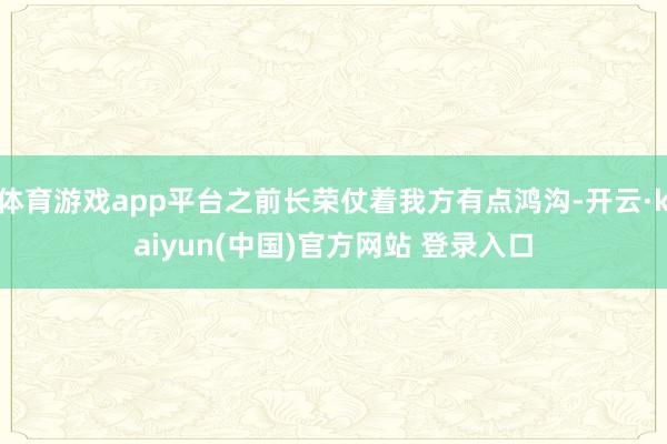 体育游戏app平台之前长荣仗着我方有点鸿沟-开云·kaiyun(中国)官方网站 登录入口
