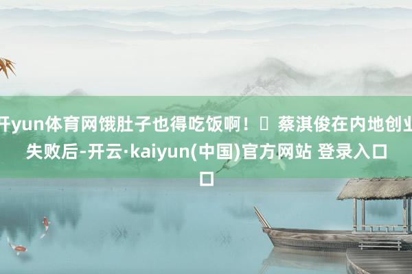 开yun体育网饿肚子也得吃饭啊！‌蔡淇俊在内地创业失败后-开云·kaiyun(中国)官方网站 登录入口