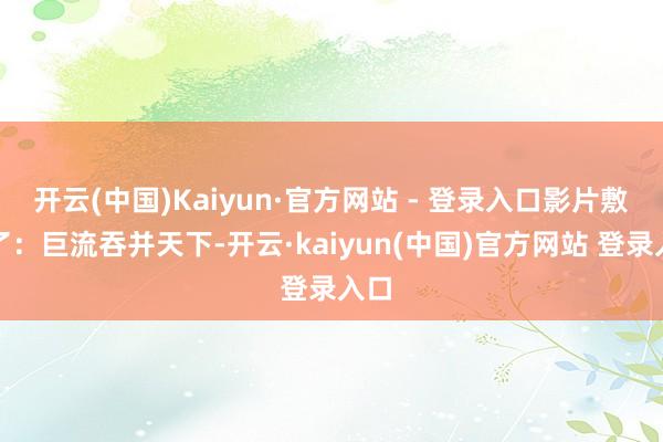 开云(中国)Kaiyun·官方网站 - 登录入口影片敷陈了：巨流吞并天下-开云·kaiyun(中国)官方网站 登录入口