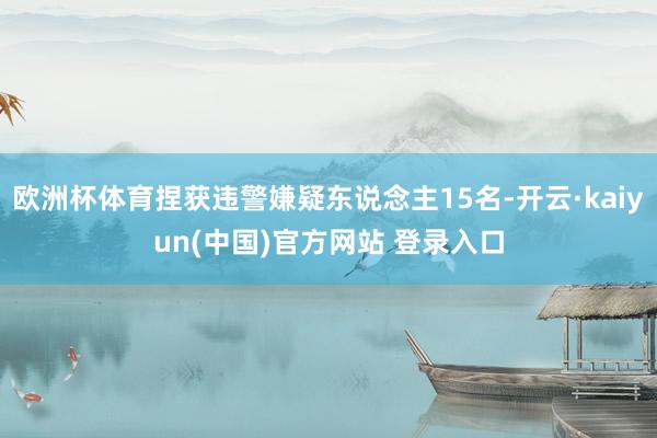 欧洲杯体育捏获违警嫌疑东说念主15名-开云·kaiyun(中国)官方网站 登录入口