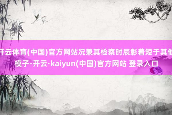开云体育(中国)官方网站况兼其检察时辰彰着短于其他模子-开云·kaiyun(中国)官方网站 登录入口