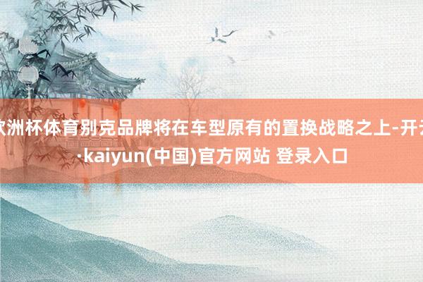欧洲杯体育别克品牌将在车型原有的置换战略之上-开云·kaiyun(中国)官方网站 登录入口