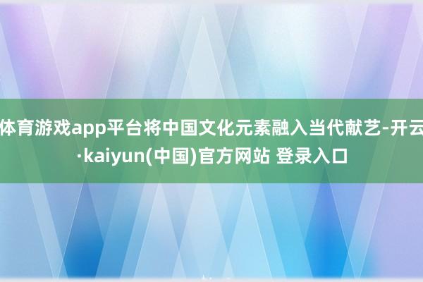 体育游戏app平台将中国文化元素融入当代献艺-开云·kaiyun(中国)官方网站 登录入口
