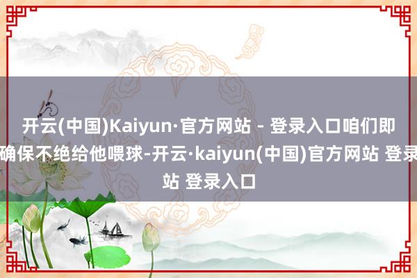 开云(中国)Kaiyun·官方网站 - 登录入口咱们即是要确保不绝给他喂球-开云·kaiyun(中国)官方网站 登录入口