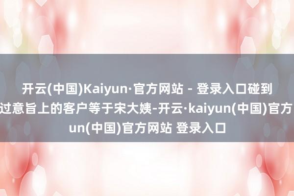 开云(中国)Kaiyun·官方网站 - 登录入口碰到的第一个信得过意旨上的客户等于宋大姨-开云·kaiyun(中国)官方网站 登录入口