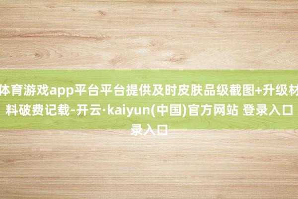 体育游戏app平台平台提供及时皮肤品级截图+升级材料破费记载-开云·kaiyun(中国)官方网站 登录入口